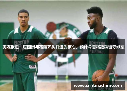 美媒报道：塔图姆与布朗齐头并进为核心，预计今夏将继续留守绿军